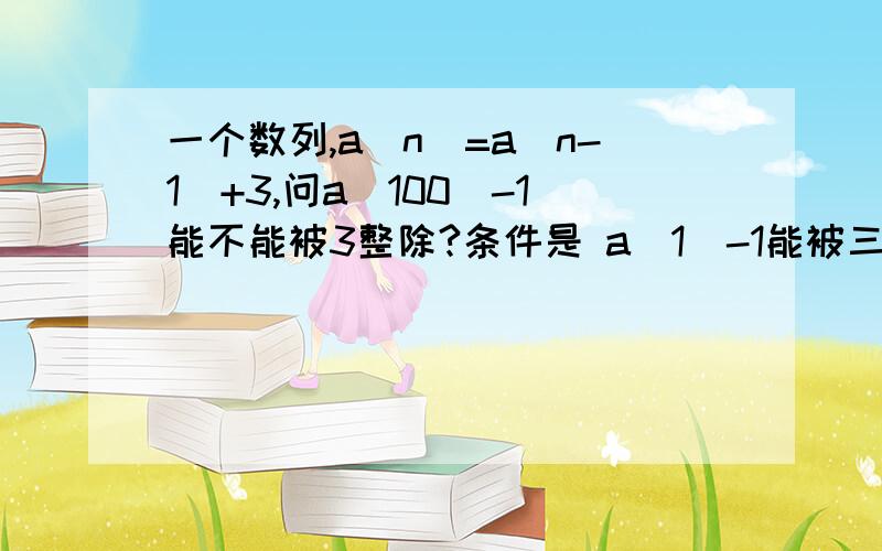 一个数列,a(n)=a(n-1)+3,问a(100)-1能不能被3整除?条件是 a(1)-1能被三整除