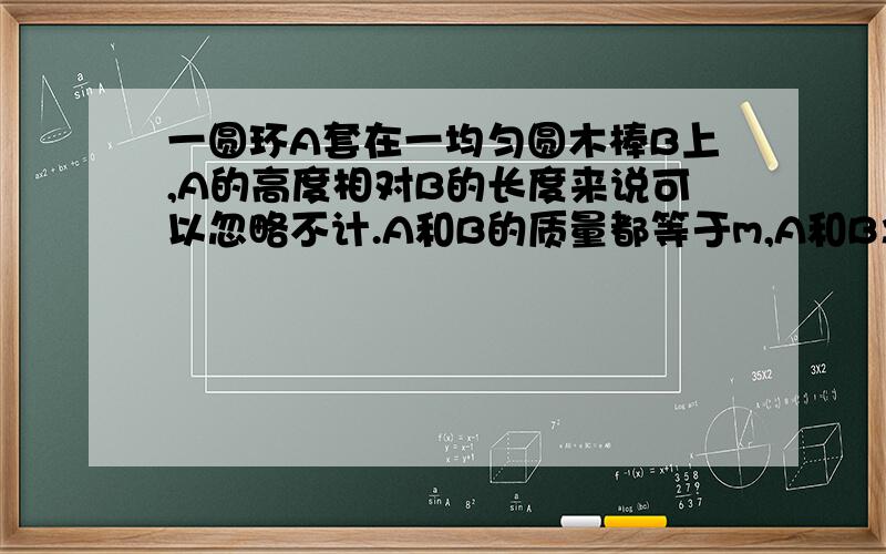 一圆环A套在一均匀圆木棒B上,A的高度相对B的长度来说可以忽略不计.A和B的质量都等于m,A和B之间的滑动摩一圆环A套在一均匀圆木棒B上，A的高度相对B的长度来说可以忽略不计。A和B的质量都