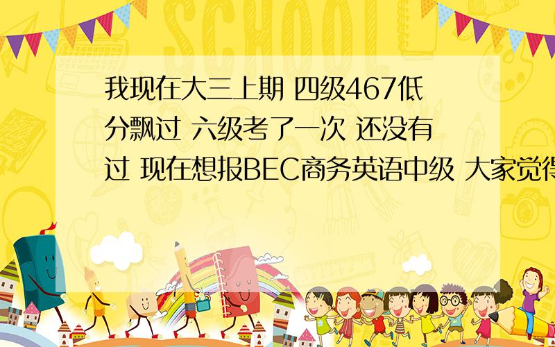 我现在大三上期 四级467低分飘过 六级考了一次 还没有过 现在想报BEC商务英语中级 大家觉得我应该报吗 现在还有两个月的复习时间