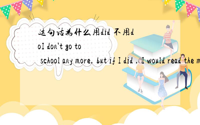 这句话为什么用did 不用doI don't go to school any more, but if I did , I would read the material before class请大家说一下为什么用did不用do呢