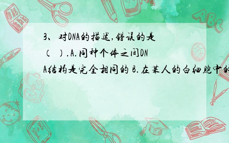 3、对DNA的描述,错误的是（ ）.A.同种个体之间DNA结构是完全相同的 B.在某人的白细胞中的DNA上含有他的B.在某人的白细胞中的DNA上含有他的所有遗传基因