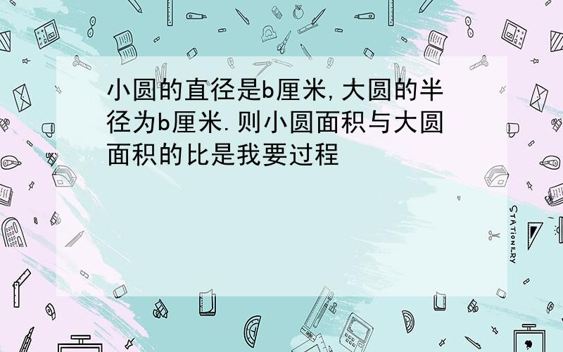 小圆的直径是b厘米,大圆的半径为b厘米.则小圆面积与大圆面积的比是我要过程