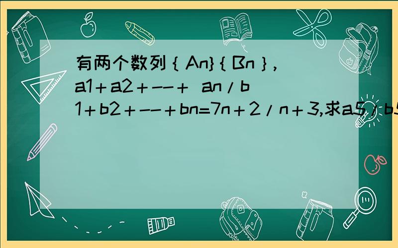 有两个数列｛An}｛Bn｝,a1＋a2＋--＋ an/b1＋b2＋--＋bn=7n＋2/n＋3,求a5/b5