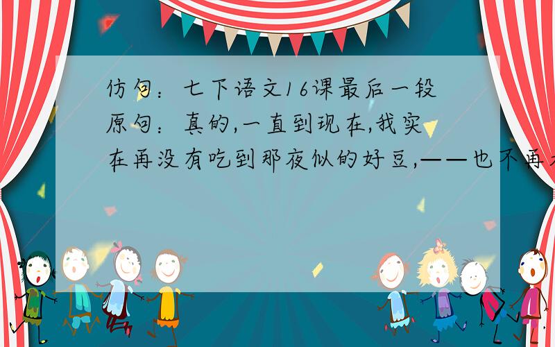 仿句：七下语文16课最后一段原句：真的,一直到现在,我实在再没有吃到那夜似的好豆,——也不再看到那夜似的好戏了.仿句：