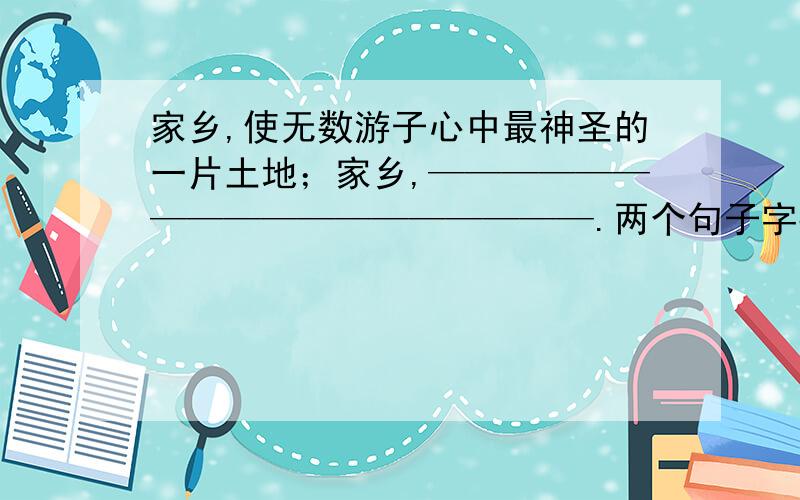 家乡,使无数游子心中最神圣的一片土地；家乡,——————————————————.两个句子字数要相同，对偶。