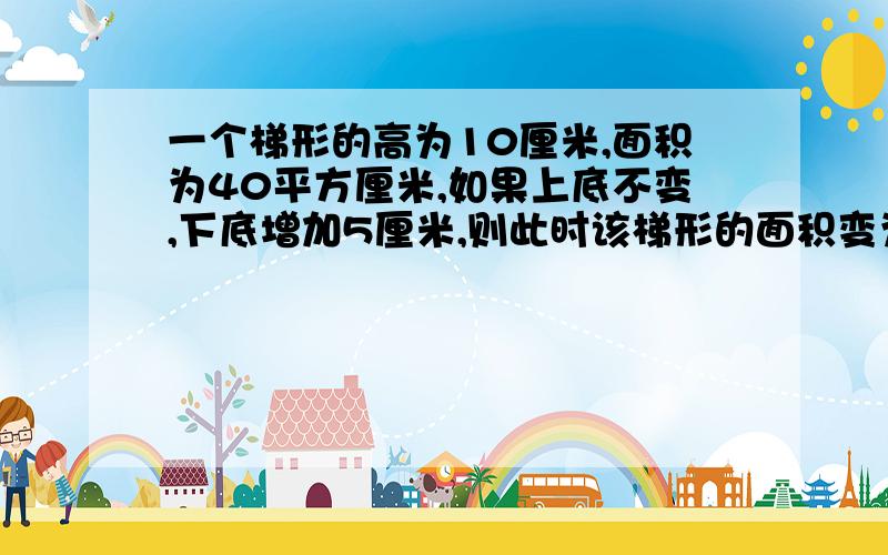 一个梯形的高为10厘米,面积为40平方厘米,如果上底不变,下底增加5厘米,则此时该梯形的面积变为多少?{7分}