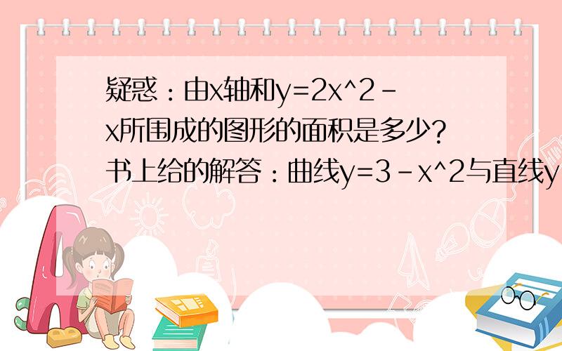 疑惑：由x轴和y=2x^2-x所围成的图形的面积是多少?书上给的解答：曲线y=3-x^2与直线y=2x的交点为(-3,-6),(1,2).S=∫[-3,1](3-x^2-2x)dx=(3x-x^3/3-x^2)|[x=-3,x=1]=32/3.但是面积有X轴以下部分为什么可以直接积分