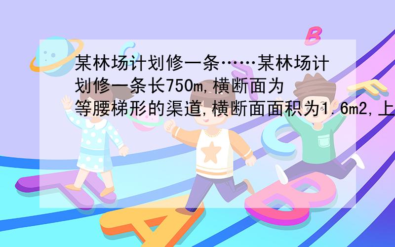 某林场计划修一条……某林场计划修一条长750m,横断面为等腰梯形的渠道,横断面面积为1.6m2,上口宽比渠深多2m,渠底比渠深多0.4m.（1）渠道的上口宽与渠底宽各是多少?（2）如果计划每天挖土48