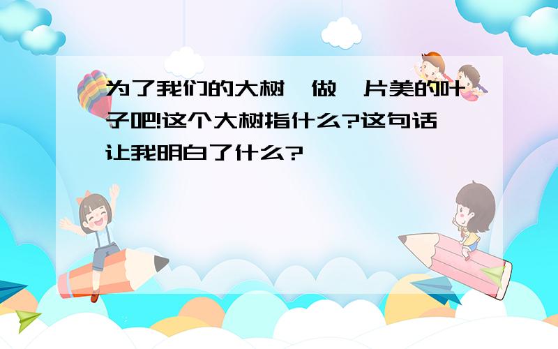 为了我们的大树,做一片美的叶子吧!这个大树指什么?这句话让我明白了什么?