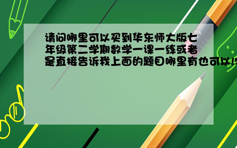 请问哪里可以买到华东师大版七年级第二学期数学一课一练或者是直接告诉我上面的题目哪里有也可以!特别是摸底测试和专题1、3我已经买到了，谁要是第一个说出名字。每人限3次。