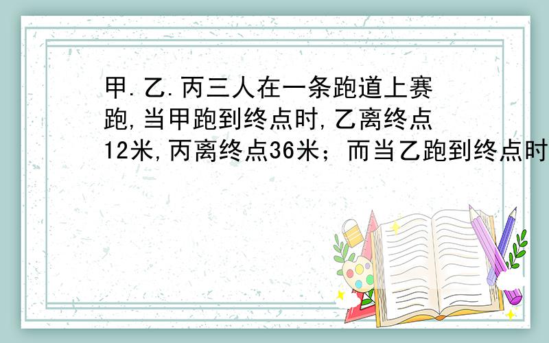 甲.乙.丙三人在一条跑道上赛跑,当甲跑到终点时,乙离终点12米,丙离终点36米；而当乙跑到终点时,丙离终点还有28米.如果甲.乙.丙三人在赛跑中速度保持不变,这条跑道长多少米?