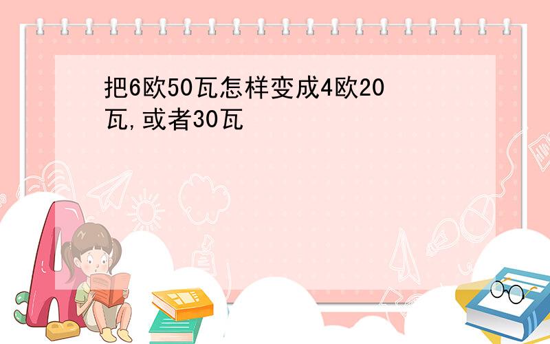 把6欧50瓦怎样变成4欧20瓦,或者30瓦