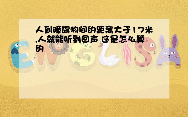 人到障碍物间的距离大于17米,人就能听到回声 这是怎么算的