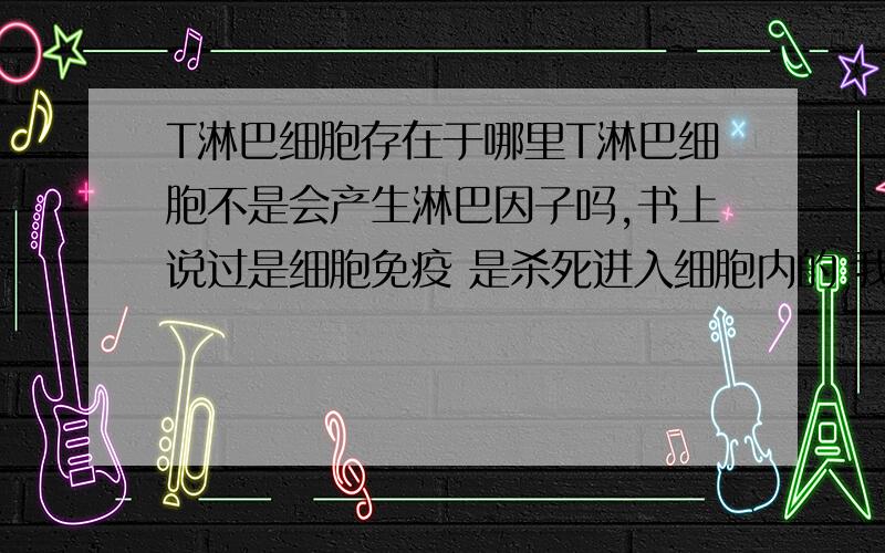 T淋巴细胞存在于哪里T淋巴细胞不是会产生淋巴因子吗,书上说过是细胞免疫 是杀死进入细胞内的 我想知道T淋巴细胞是在细胞内 还在细胞外 要是细胞外的话产生的淋巴因子不就是后进入细