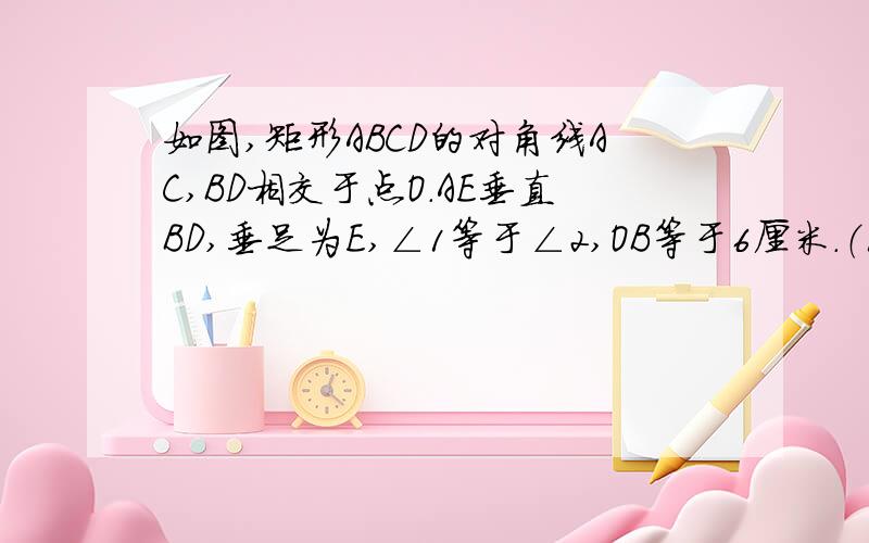 如图,矩形ABCD的对角线AC,BD相交于点O.AE垂直BD,垂足为E,∠1等于∠2,OB等于6厘米.（1）求∠BOC的度数（2）求△DOC的周长