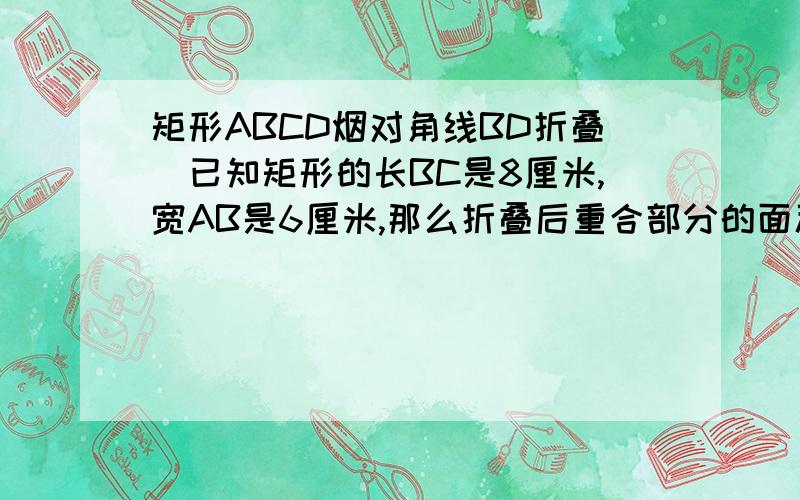 矩形ABCD烟对角线BD折叠．已知矩形的长BC是8厘米,宽AB是6厘米,那么折叠后重合部分的面积是?