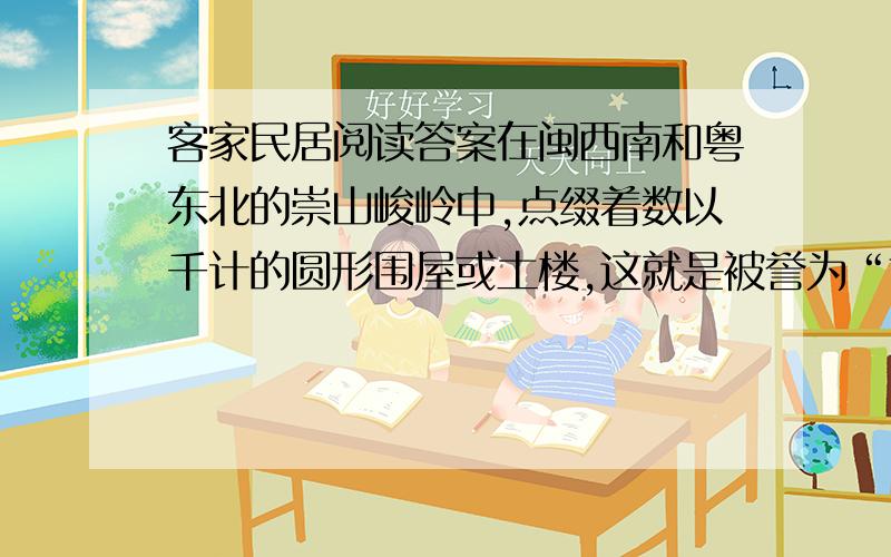 客家民居阅读答案在闽西南和粤东北的崇山峻岭中,点缀着数以千计的圆形围屋或土楼,这就是被誉为“世界民居奇葩”的客家民居.客家人是古代从中原繁盛的地区迁到南方的,他们的居住地大