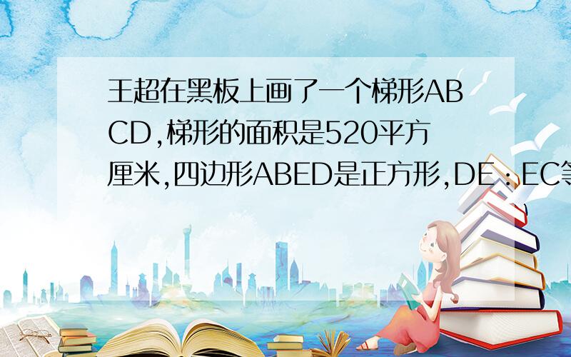 王超在黑板上画了一个梯形ABCD,梯形的面积是520平方厘米,四边形ABED是正方形,DE：EC等于5比3.请你帮他求出三角形DEC的面积吗?快呀……急……谢啦……