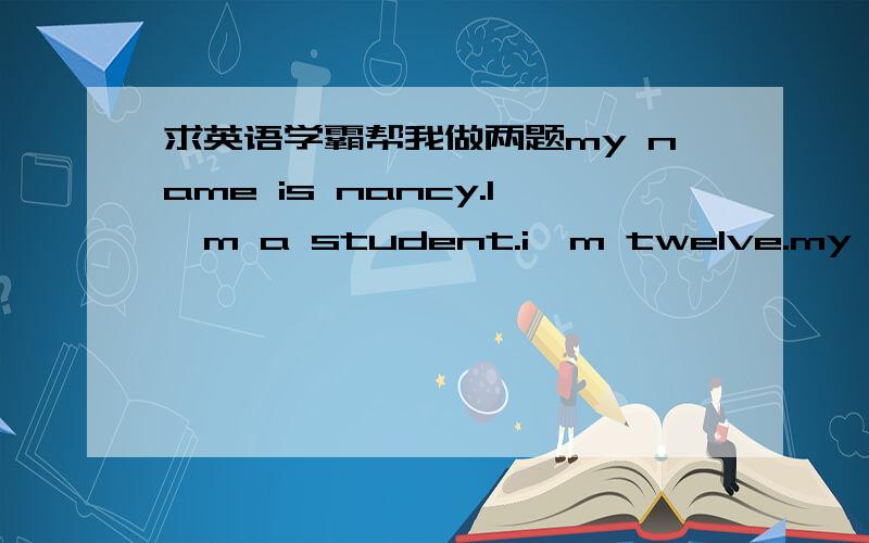 求英语学霸帮我做两题my name is nancy.l'm a student.i'm twelve.my father is a teacher.my mother is a teacher,too,john is my brother.we are all in beijing ,china.the man in a black coat is my father the woman in a red sweater is my mother.the