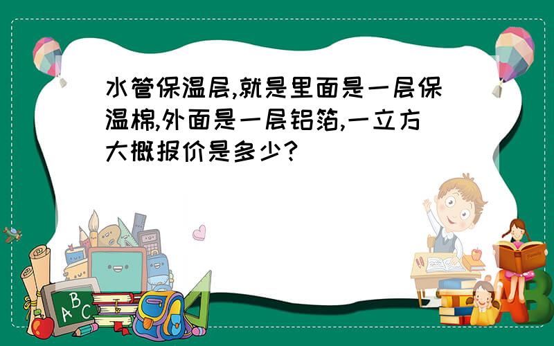 水管保温层,就是里面是一层保温棉,外面是一层铝箔,一立方大概报价是多少?