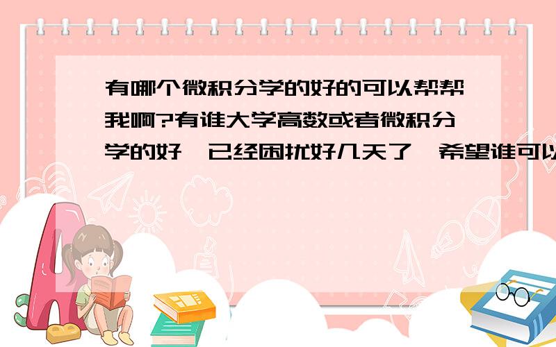 有哪个微积分学的好的可以帮帮我啊?有谁大学高数或者微积分学的好,已经困扰好几天了,希望谁可以把他邮箱给我说一下,有些公式在这上面打不出来,我想通过邮件发过去帮忙解答一下……