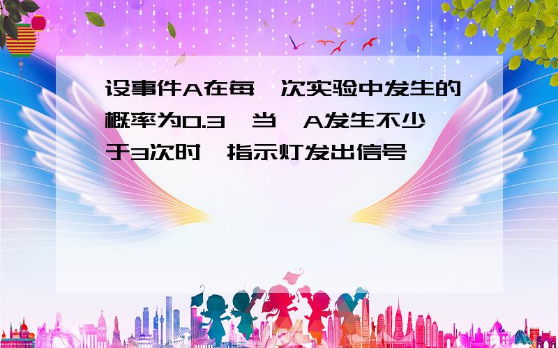 设事件A在每一次实验中发生的概率为0.3,当,A发生不少于3次时,指示灯发出信号