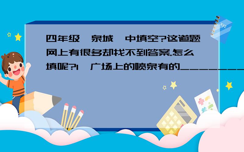 四年级《泉城》中填空?这道题网上有很多却找不到答案.怎么填呢?1、广场上的喷泉有的_________,好像____；有的_____,好像.2、雨点儿可真调皮,有的落在树叶上,声音_______,听起来如_____；有的敲