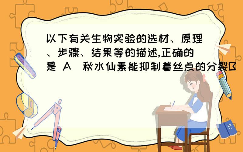 以下有关生物实验的选材、原理、步骤、结果等的描述,正确的是 A．秋水仙素能抑制着丝点的分裂B．甲基绿是活性染色剂,使线粒体维持一定的活性 C．观察动物的减数分裂过程可选用小鼠睾