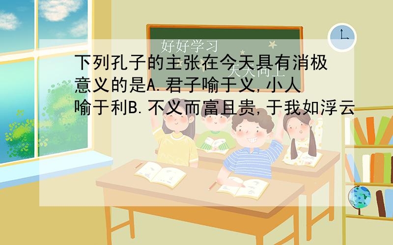 下列孔子的主张在今天具有消极意义的是A.君子喻于义,小人喻于利B.不义而富且贵,于我如浮云