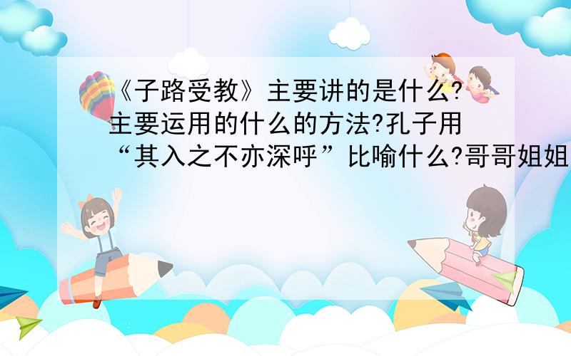 《子路受教》主要讲的是什么?主要运用的什么的方法?孔子用“其入之不亦深呼”比喻什么?哥哥姐姐帮帮偶!偶快急疯了!知道的还是直接给答案比较好~