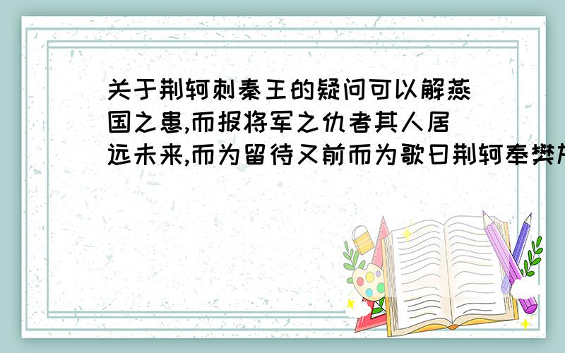 关于荆轲刺秦王的疑问可以解燕国之患,而报将军之仇者其人居远未来,而为留待又前而为歌曰荆轲奉樊於期头函,而秦武阳奉地图匣因左手把秦王之袖,而右手持匕首zhen之“太子及宾客知其事