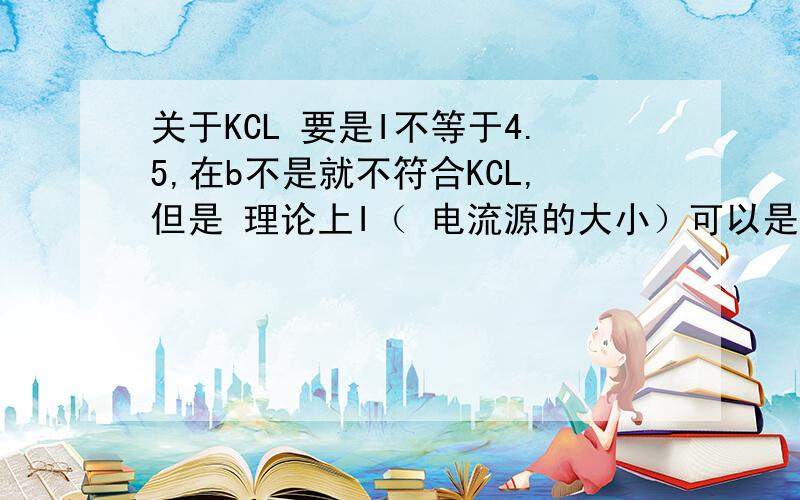 关于KCL 要是I不等于4.5,在b不是就不符合KCL,但是 理论上I（ 电流源的大小）可以是任何值,但是是任何值 又不符合KCL,