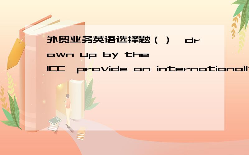 外贸业务英语选择题（）,drawn up by the ICC,provide an internationally accepted set of standardized terms which set out where the exporter's responsibility ends as regards insurance and transport of goods.A.UCP B.VAT C.INCOTERMS D.URC