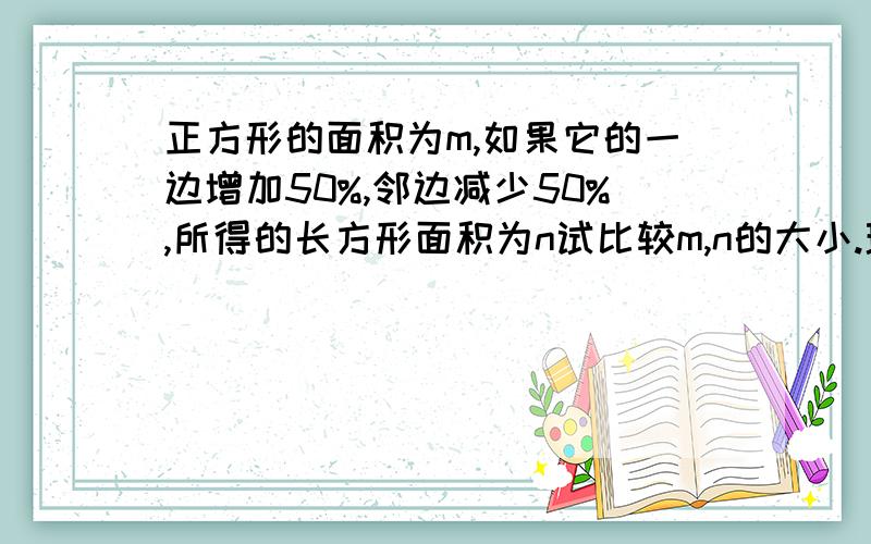 正方形的面积为m,如果它的一边增加50%,邻边减少50%,所得的长方形面积为n试比较m,n的大小.理由