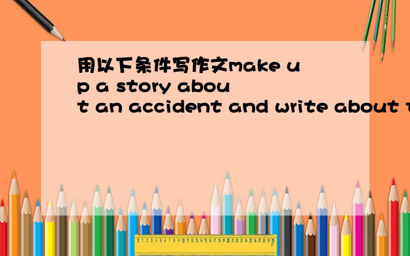 用以下条件写作文make up a story about an accident and write about the first aid that was given.Write about 100 words.Use the following det and tips to help you:*A car crashed into a cyclist - his arm bleeding badly*Ring for an ambulance - try