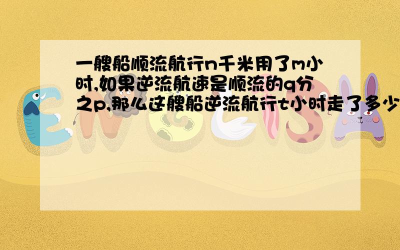 一艘船顺流航行n千米用了m小时,如果逆流航速是顺流的q分之p,那么这艘船逆流航行t小时走了多少路程