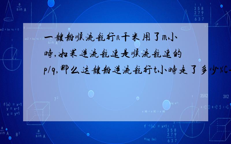 一艘船顺流航行n千米用了m小时,如果逆流航速是顺流航速的p/q,那么这艘船逆流航行t小时走了多少%C一艘船顺流航行n千米用了m小时,如果逆流航速是顺流航速的p/q,那么这艘船逆流航行t小时走