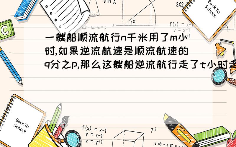 一艘船顺流航行n千米用了m小时,如果逆流航速是顺流航速的q分之p,那么这艘船逆流航行走了t小时走了多少路程?麻烦给一下具体过程