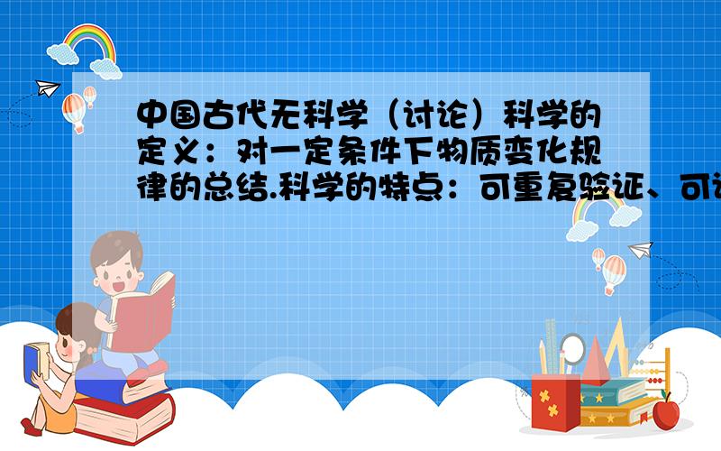 中国古代无科学（讨论）科学的定义：对一定条件下物质变化规律的总结.科学的特点：可重复验证、可证伪、自身没有矛盾.迷信是不希望听者去验证,只希望听者接受讲述观点的传播形式.探