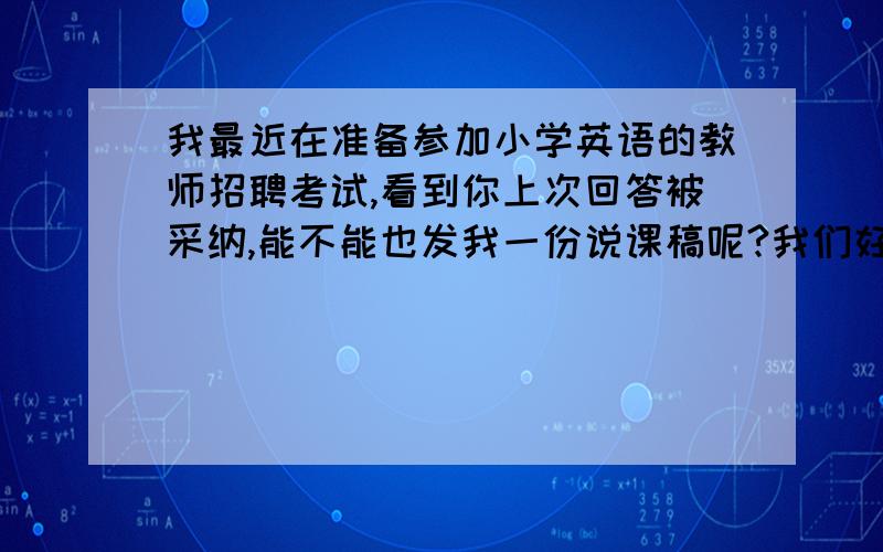 我最近在准备参加小学英语的教师招聘考试,看到你上次回答被采纳,能不能也发我一份说课稿呢?我们好像要求是全英文的对,这个是要根据课文,但是我想求一个模板,因为实在不熟悉,想先参照