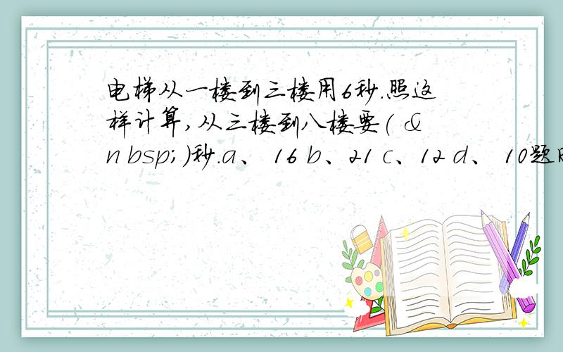 电梯从一楼到三楼用6秒.照这样计算,从三楼到八楼要( &n bsp;)秒.a、 16 b、21 c、12 d、 10题时不时出错啦?