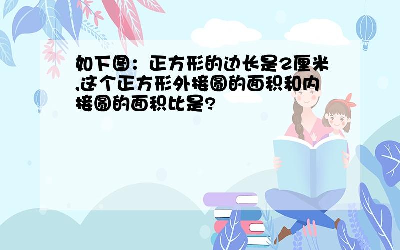 如下图：正方形的边长是2厘米,这个正方形外接圆的面积和内接圆的面积比是?