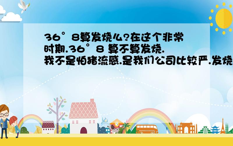 36°8算发烧么?在这个非常时期.36°8 算不算发烧.我不是怕猪流感.是我们公司比较严.发烧就得隔离.扁桃体发炎.温度计测的.