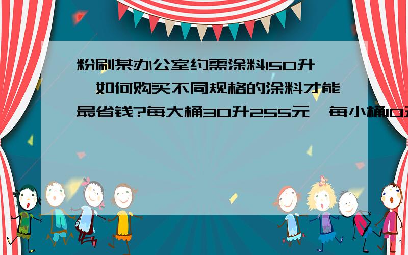 粉刷某办公室约需涂料150升,如何购买不同规格的涂料才能最省钱?每大桶30升255元,每小桶10升105元.怎样买最省钱?急用!