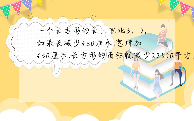 一个长方形的长、宽比3：2,如果长减少450厘米,宽增加450厘米,长方形的面积就减少22500平方厘米.原来长方形的面积是多少平方厘米?（用比例如何求）只能用比例，不能用X、Y来求