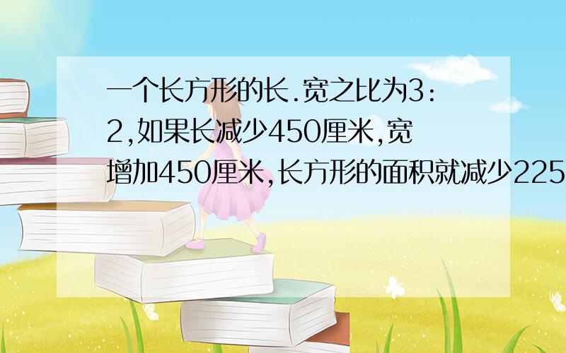 一个长方形的长.宽之比为3:2,如果长减少450厘米,宽增加450厘米,长方形的面积就减少22500平方厘米.原来...一个长方形的长.宽之比为3:2,如果长减少450厘米,宽增加450厘米,长方形的面积就减少22500