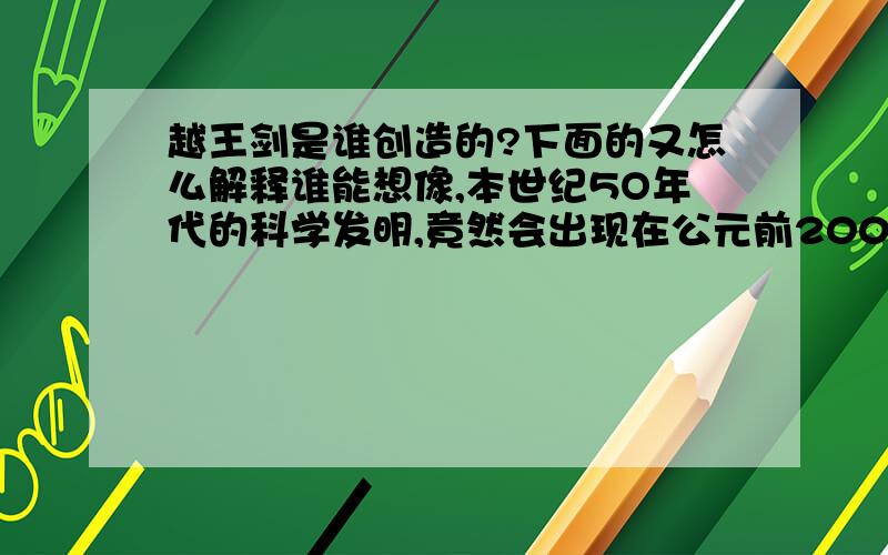 越王剑是谁创造的?下面的又怎么解释谁能想像,本世纪5O年代的科学发明,竟然会出现在公元前2000多年以前?又有谁能想象,秦始皇的士兵手里挥舞的长剑,竟然是现代科学尚未发明前的杰作?我们