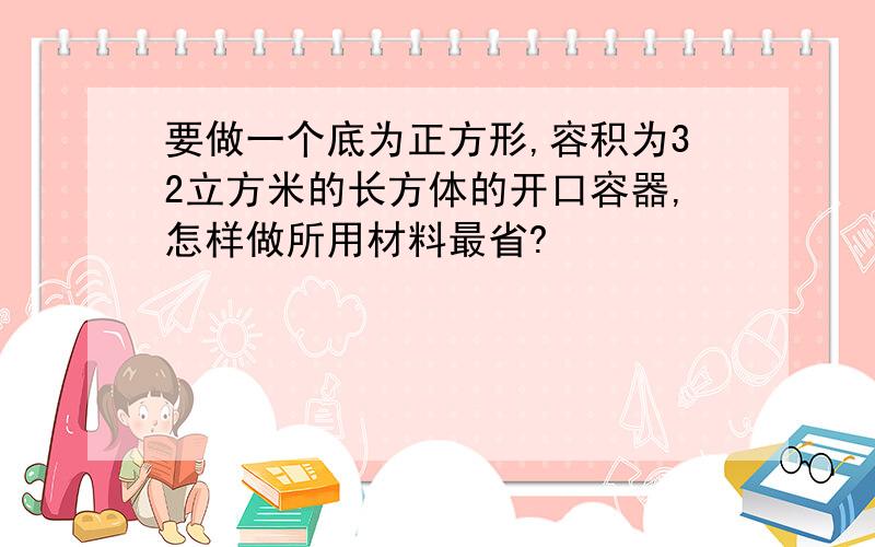 要做一个底为正方形,容积为32立方米的长方体的开口容器,怎样做所用材料最省?