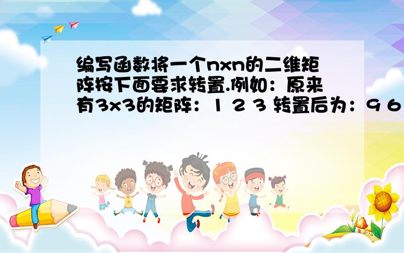 编写函数将一个nxn的二维矩阵按下面要求转置.例如：原来有3x3的矩阵：1 2 3 转置后为：9 6 34 5 6 8 5 27 8 9 7 4 1