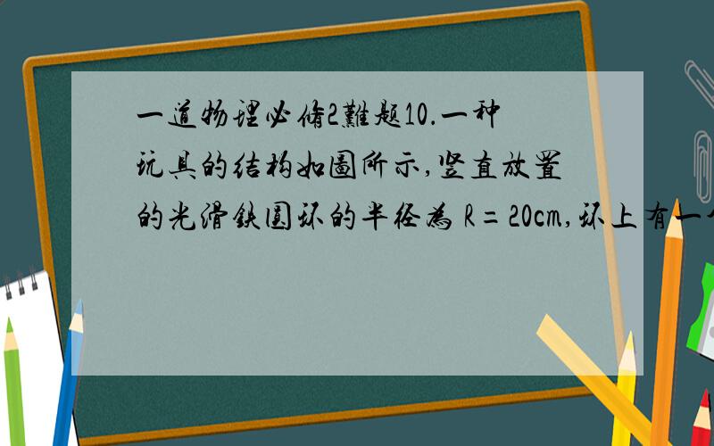 一道物理必修2难题10．一种玩具的结构如图所示,竖直放置的光滑铁圆环的半径为 R=20cm,环上有一个穿孔的小球 m,仅能沿环作无摩擦滑动,如果圆环绕着通过环心的竖直轴O1O2 以10rad/s 的角速度